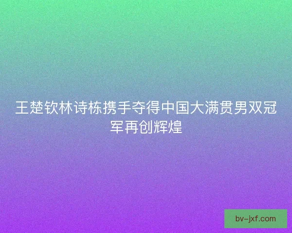王楚钦林诗栋携手夺得中国大满贯男双冠军再创辉煌 王楚钦林诗栋携手夺得中国大满贯男双冠军再创辉煌