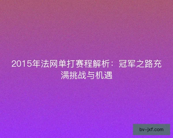 2015年法网单打赛程解析：冠军之路充满挑战与机遇