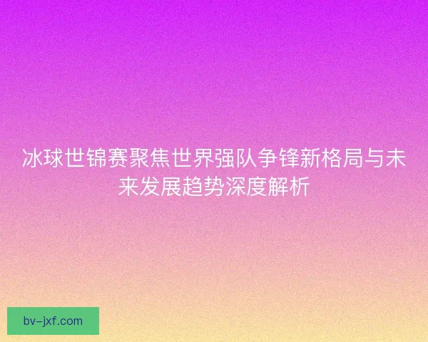 冰球世锦赛聚焦世界强队争锋新格局与未来发展趋势深度解析