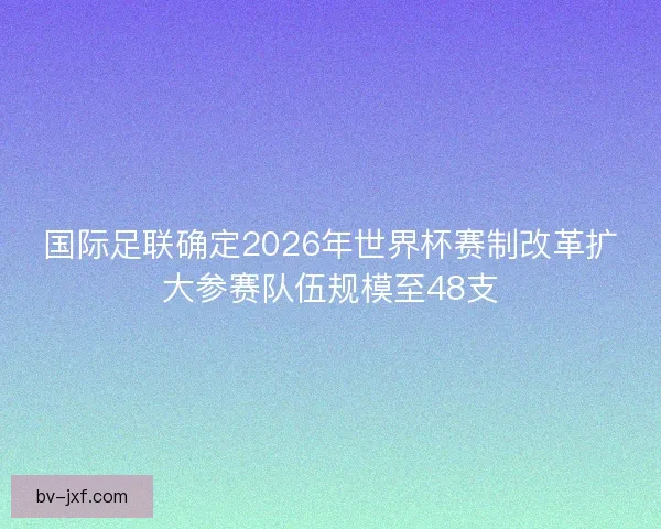 国际足联确定2026年世界杯赛制改革扩大参赛队伍规模至48支