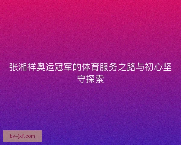 张湘祥奥运冠军的体育服务之路与初心坚守探索 张湘祥奥运冠军的体育服务之路与初心坚守探索