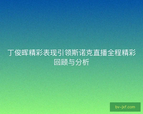 丁俊晖精彩表现引领斯诺克直播全程精彩回顾与分析