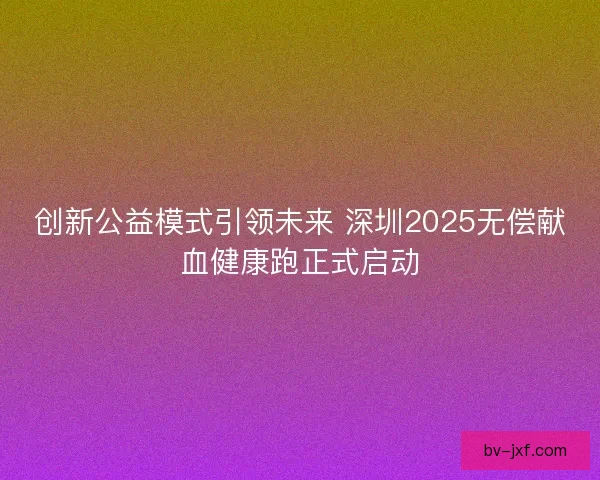 创新公益模式引领未来 深圳2025无偿献血健康跑正式启动
