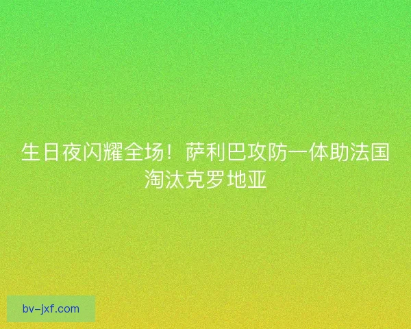 生日夜闪耀全场！萨利巴攻防一体助法国淘汰克罗地亚