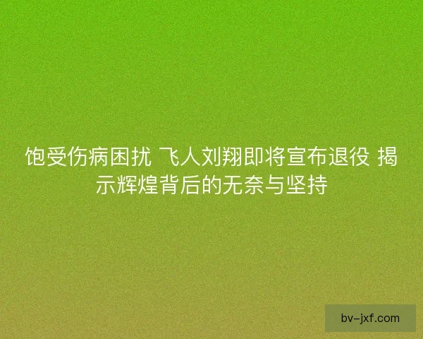 饱受伤病困扰 飞人刘翔即将宣布退役 揭示辉煌背后的无奈与坚持