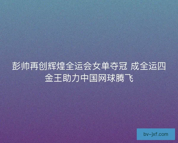 彭帅再创辉煌全运会女单夺冠 成全运四金王助力中国网球腾飞