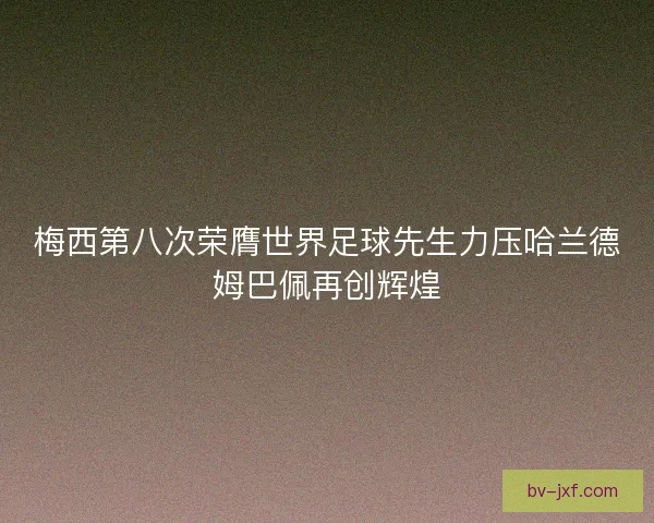 梅西第八次荣膺世界足球先生力压哈兰德姆巴佩再创辉煌