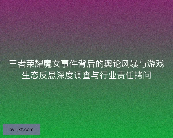 王者荣耀魔女事件背后的舆论风暴与游戏生态反思深度调查与行业责任拷问