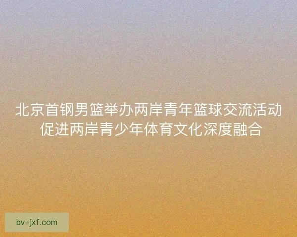 北京首钢男篮举办两岸青年篮球交流活动 促进两岸青少年体育文化深度融合 北京首钢男篮举办两岸青年篮球交流活动 促进两岸青少年体育文化深度融合